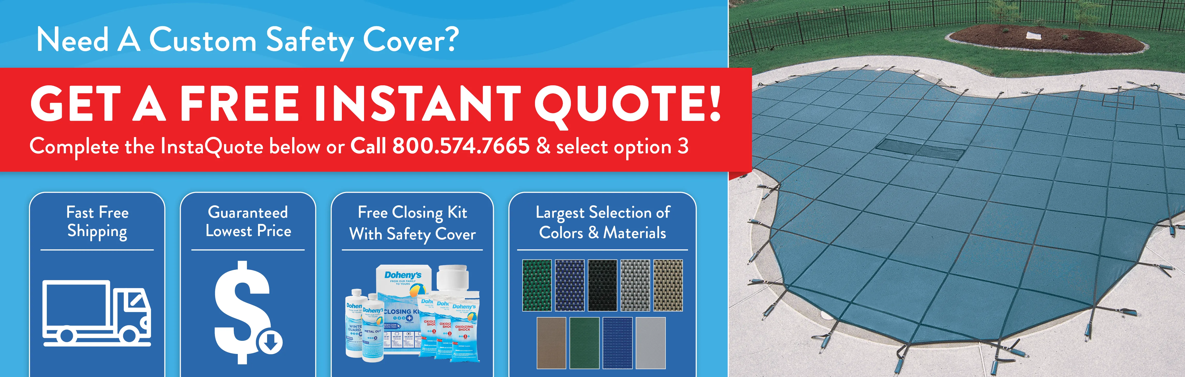 Need a custom safety cover? Get a free instant quote below. Call 800-574-7665 option 3. Free Shipping. Lowest Prices. Free Closing Kit #3 with purchase. 
