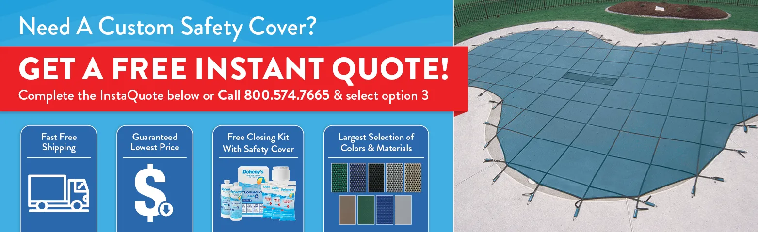 Need a custom safety cover? Get a free instant quote below. Call 800-574-7665 option 3. Free Shipping. Lowest Prices. Free Closing Kit #3 with purchase. 